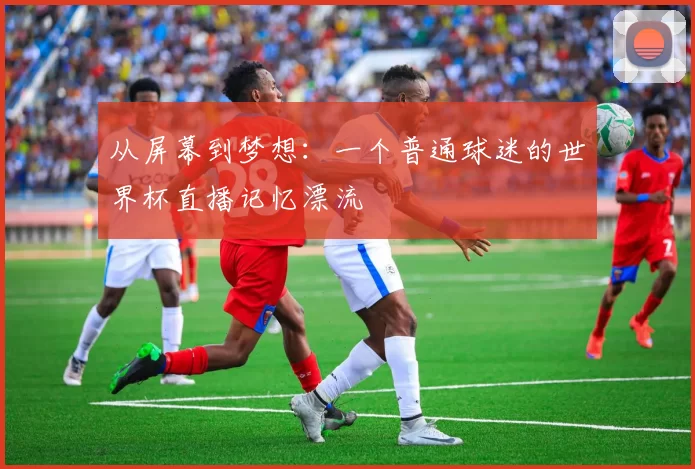 从屏幕到梦想:一个普通球迷的世界杯直播记忆漂流