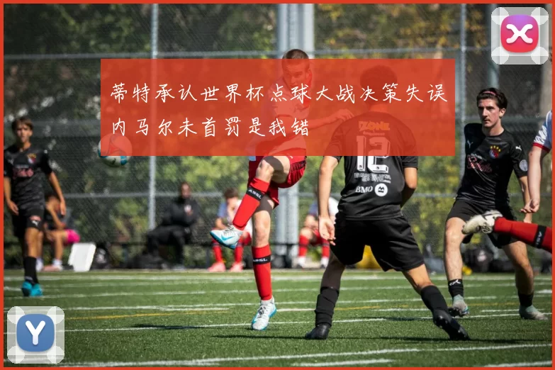 蒂特承认世界杯点球大战决策失误内马尔未首罚是我错