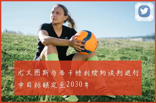 尤文图斯与洛卡特利续约谈判进行中目标锁定至2030年