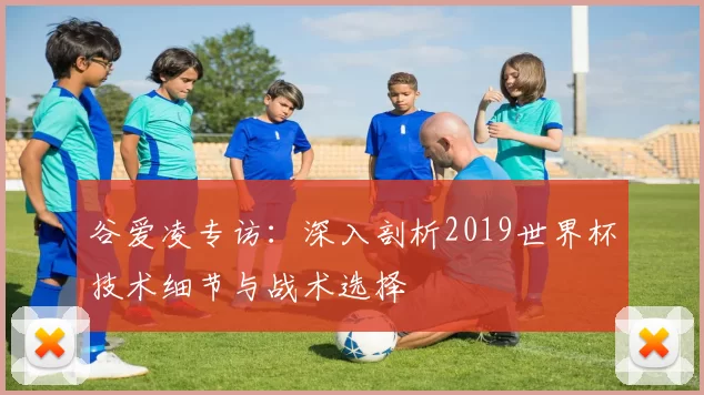 谷爱凌专访:深入剖析2019世界杯技术细节与战术选择
