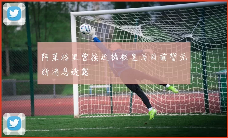 阿莱格里曾接近执教皇马目前暂无新消息透露