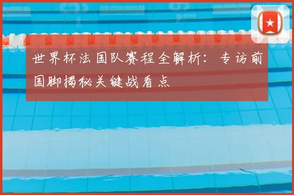 世界杯法国队赛程全解析:专访前国脚揭秘关键战看点