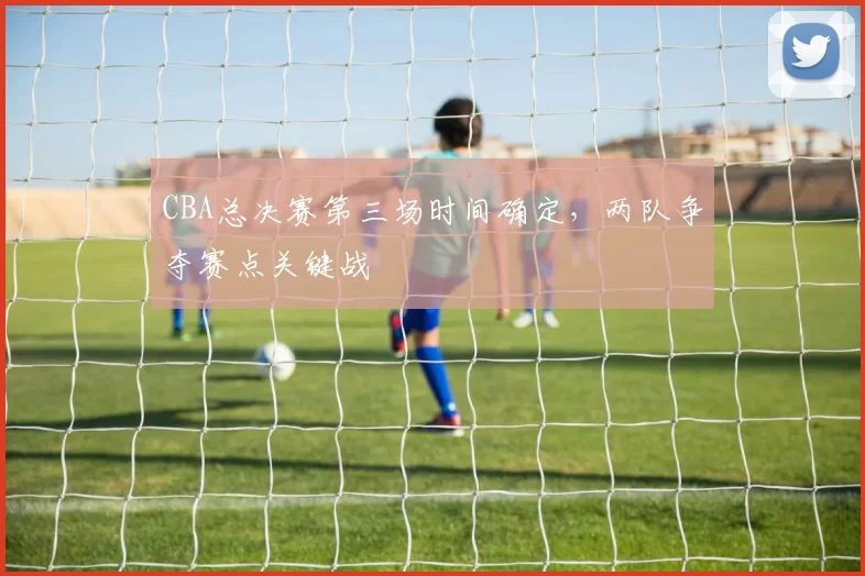 CBA总决赛第三场时间确定,两队争夺赛点关键战