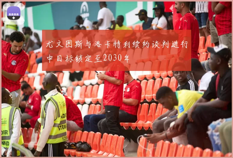 尤文图斯与洛卡特利续约谈判进行中目标锁定至2030年