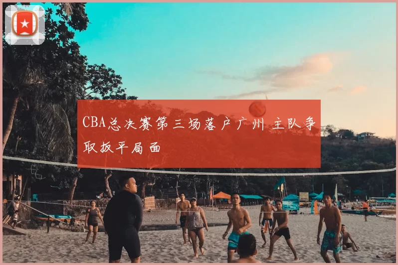 CBA总决赛第三场落户广州 主队争取扳平局面