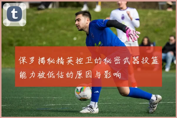 保罗揭秘精英控卫的秘密武器投篮能力被低估的原因与影响